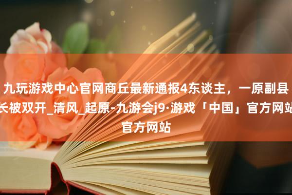 九玩游戏中心官网商丘最新通报4东谈主，一原副县长被双开_清风_起原-九游会j9·游戏「中国」官方网站