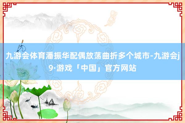 九游会体育潘振华配偶放荡曲折多个城市-九游会j9·游戏「中国」官方网站