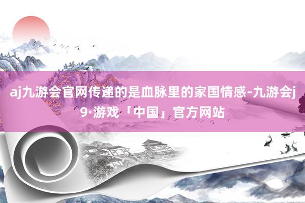 aj九游会官网传递的是血脉里的家国情感-九游会j9·游戏「中国」官方网站