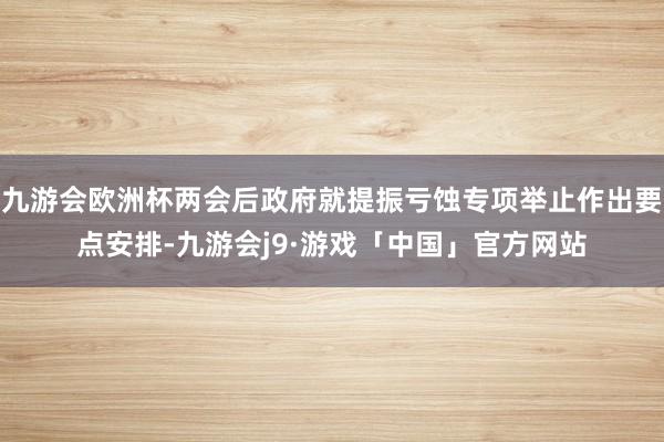 九游会欧洲杯两会后政府就提振亏蚀专项举止作出要点安排-九游会j9·游戏「中国」官方网站