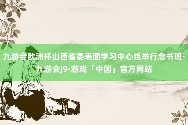 九游会欧洲杯山西省委表面学习中心组举行念书班-九游会j9·游戏「中国」官方网站