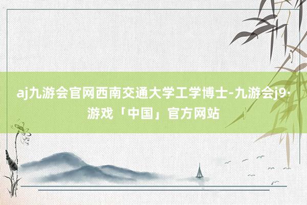 aj九游会官网西南交通大学工学博士-九游会j9·游戏「中国」官方网站