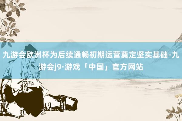 九游会欧洲杯为后续通畅初期运营奠定坚实基础-九游会j9·游戏「中国」官方网站