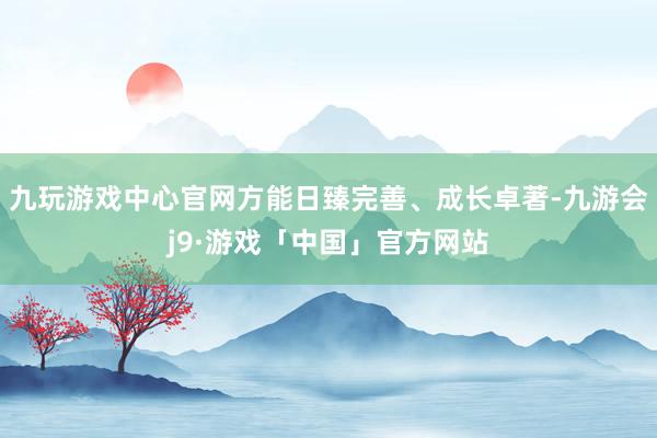九玩游戏中心官网方能日臻完善、成长卓著-九游会j9·游戏「中国」官方网站