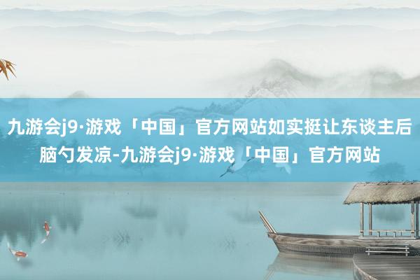 九游会j9·游戏「中国」官方网站如实挺让东谈主后脑勺发凉-九游会j9·游戏「中国」官方网站