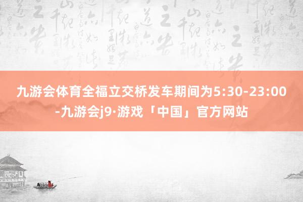 九游会体育　　全福立交桥发车期间为5:30-23:00-九游会j9·游戏「中国」官方网站