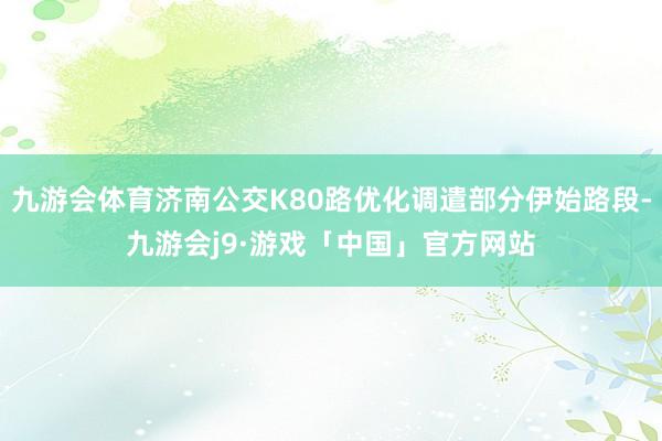 九游会体育济南公交K80路优化调遣部分伊始路段-九游会j9·游戏「中国」官方网站