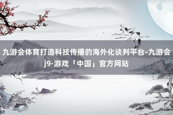 九游会体育打造科技传播的海外化谈判平台-九游会j9·游戏「中国」官方网站