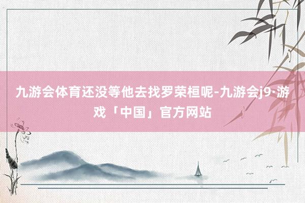 九游会体育还没等他去找罗荣桓呢-九游会j9·游戏「中国」官方网站