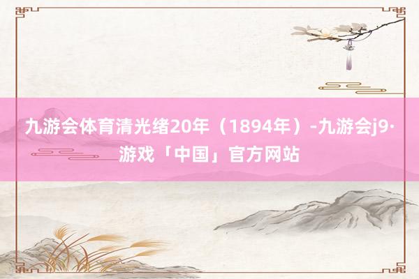 九游会体育清光绪20年（1894年）-九游会j9·游戏「中国」官方网站