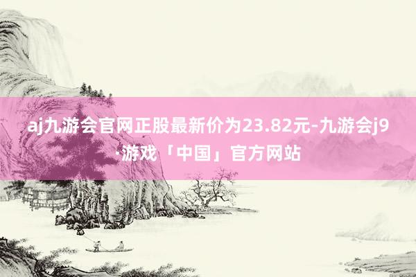 aj九游会官网正股最新价为23.82元-九游会j9·游戏「中国」官方网站