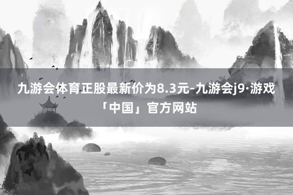 九游会体育正股最新价为8.3元-九游会j9·游戏「中国」官方网站