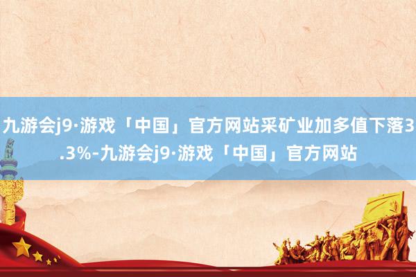 九游会j9·游戏「中国」官方网站采矿业加多值下落3.3%-九游会j9·游戏「中国」官方网站