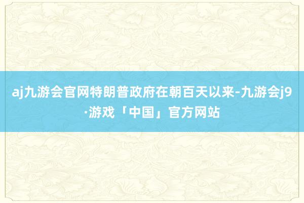 aj九游会官网特朗普政府在朝百天以来-九游会j9·游戏「中国」官方网站
