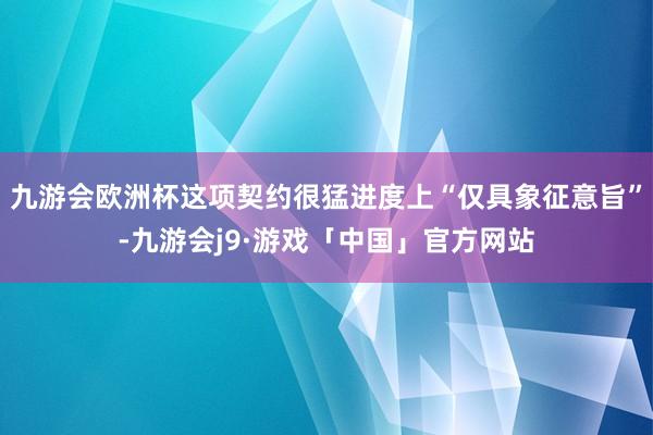 九游会欧洲杯这项契约很猛进度上“仅具象征意旨”-九游会j9·游戏「中国」官方网站