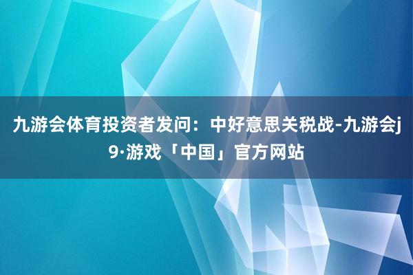 九游会体育投资者发问：中好意思关税战-九游会j9·游戏「中国」官方网站