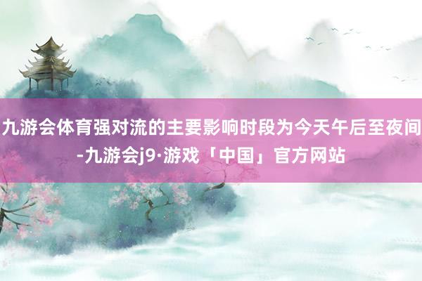 九游会体育强对流的主要影响时段为今天午后至夜间-九游会j9·游戏「中国」官方网站