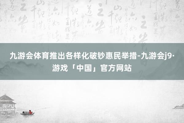 九游会体育推出各样化破钞惠民举措-九游会j9·游戏「中国」官方网站