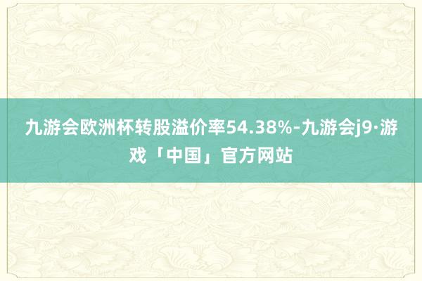九游会欧洲杯转股溢价率54.38%-九游会j9·游戏「中国」官方网站