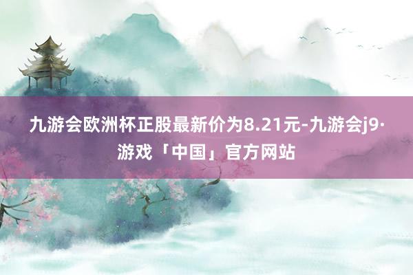 九游会欧洲杯正股最新价为8.21元-九游会j9·游戏「中国」官方网站