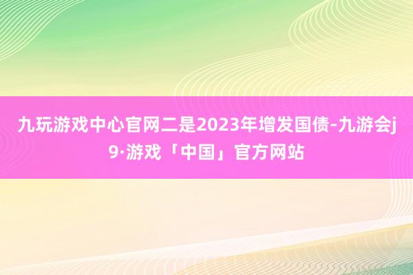 九玩游戏中心官网二是2023年增发国债-九游会j9·游戏「中国」官方网站