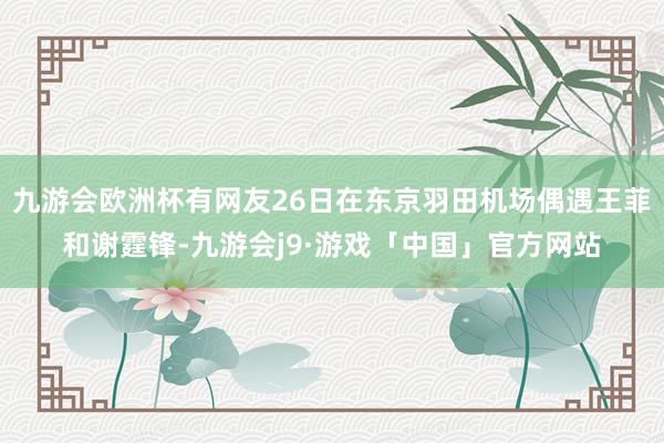 九游会欧洲杯有网友26日在东京羽田机场偶遇王菲和谢霆锋-九游会j9·游戏「中国」官方网站