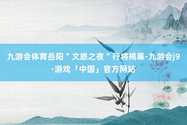 九游会体育岳阳＂文旅之夜＂行将揭幕-九游会j9·游戏「中国」官方网站