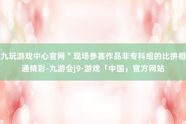 九玩游戏中心官网＂现场参赛作品非专科组的比拼相通精彩-九游会j9·游戏「中国」官方网站