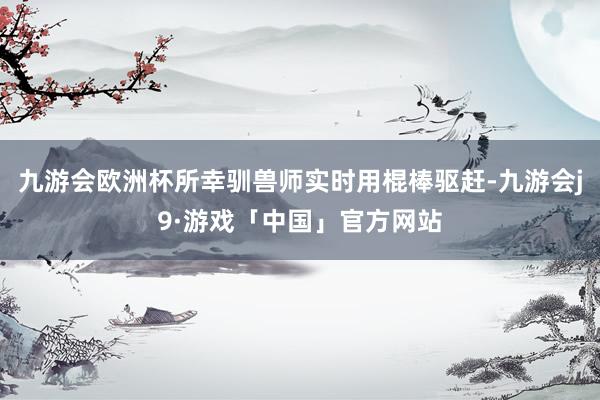 九游会欧洲杯所幸驯兽师实时用棍棒驱赶-九游会j9·游戏「中国」官方网站