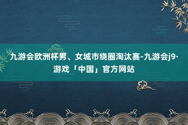 九游会欧洲杯男、女城市绕圈淘汰赛-九游会j9·游戏「中国」官方网站