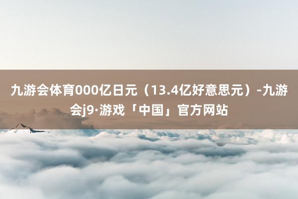 九游会体育000亿日元（13.4亿好意思元）-九游会j9·游戏「中国」官方网站