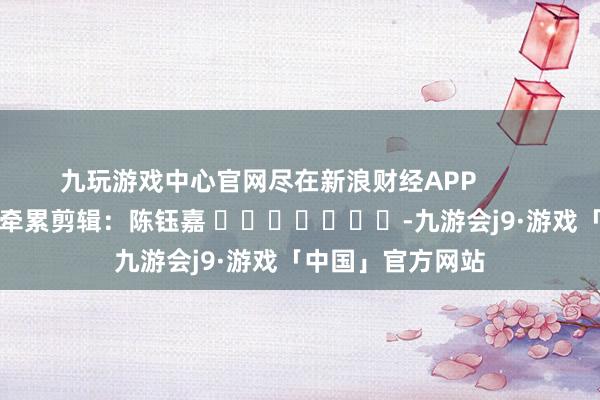 九玩游戏中心官网尽在新浪财经APP            						牵累剪辑：陈钰嘉 							-九游会j9·游戏「中国」官方网站