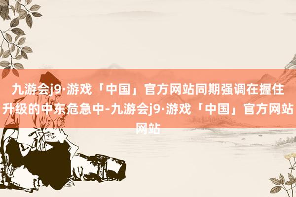 九游会j9·游戏「中国」官方网站同期强调在握住升级的中东危急中-九游会j9·游戏「中国」官方网站