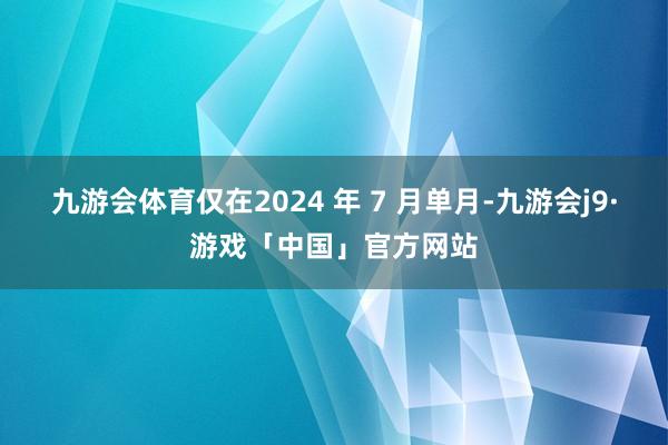 九游会体育仅在2024 年 7 月单月-九游会j9·游戏「中国」官方网站