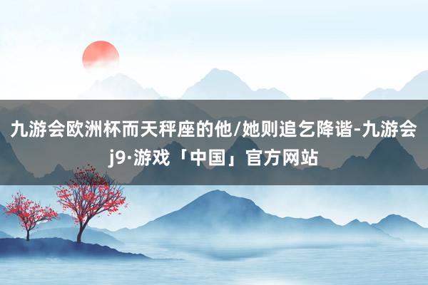 九游会欧洲杯而天秤座的他/她则追乞降谐-九游会j9·游戏「中国」官方网站