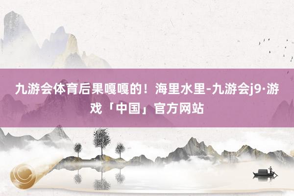 九游会体育后果嘎嘎的！海里水里-九游会j9·游戏「中国」官方网站
