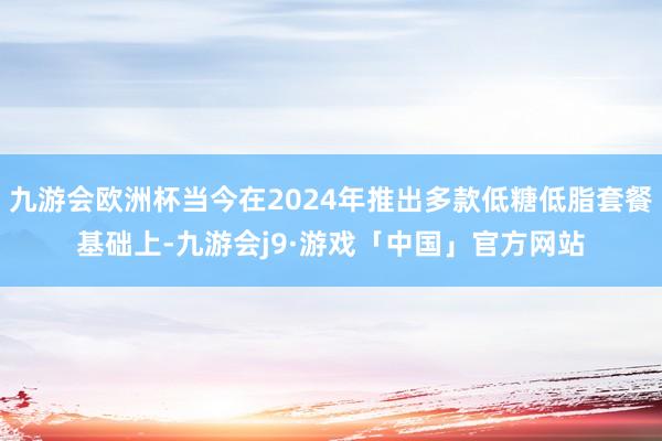 九游会欧洲杯当今在2024年推出多款低糖低脂套餐基础上-九游会j9·游戏「中国」官方网站