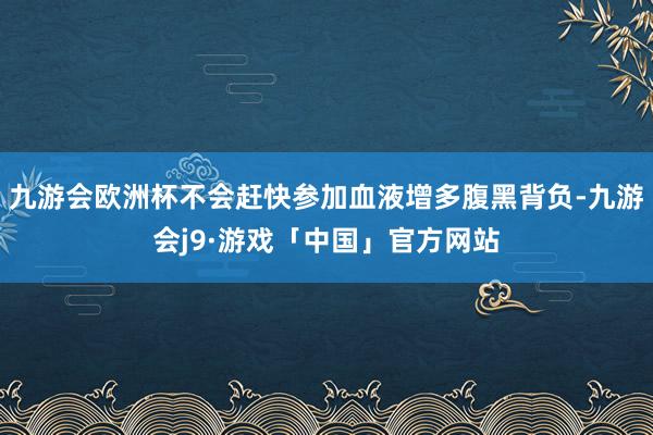九游会欧洲杯不会赶快参加血液增多腹黑背负-九游会j9·游戏「中国」官方网站