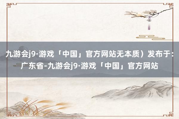 九游会j9·游戏「中国」官方网站无本质）发布于：广东省-九游会j9·游戏「中国」官方网站