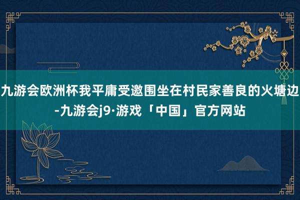 九游会欧洲杯我平庸受邀围坐在村民家善良的火塘边-九游会j9·游戏「中国」官方网站