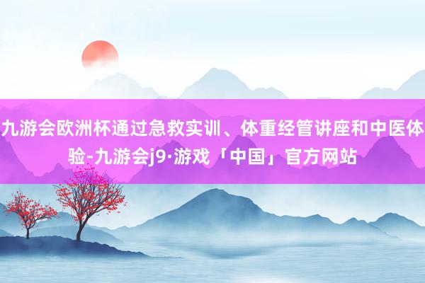 九游会欧洲杯通过急救实训、体重经管讲座和中医体验-九游会j9·游戏「中国」官方网站