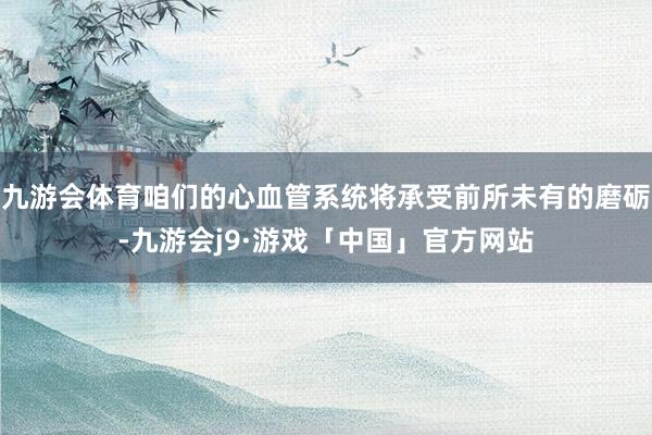 九游会体育咱们的心血管系统将承受前所未有的磨砺-九游会j9·游戏「中国」官方网站
