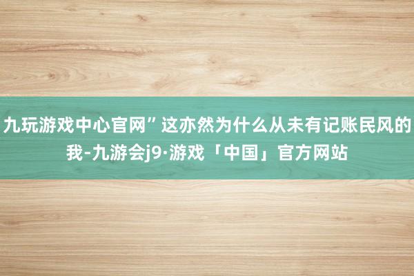 九玩游戏中心官网”这亦然为什么从未有记账民风的我-九游会j9·游戏「中国」官方网站