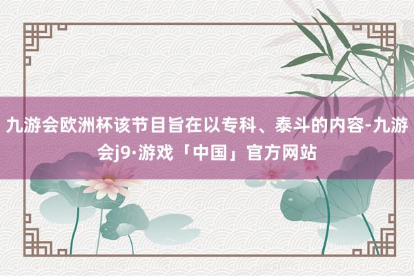 九游会欧洲杯该节目旨在以专科、泰斗的内容-九游会j9·游戏「中国」官方网站