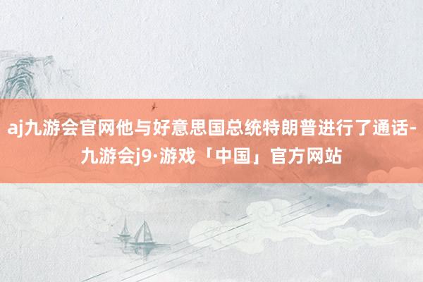 aj九游会官网他与好意思国总统特朗普进行了通话-九游会j9·游戏「中国」官方网站