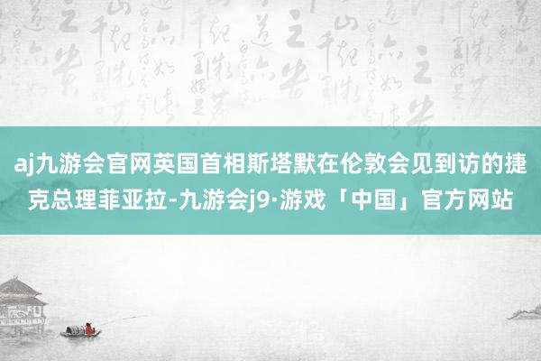 aj九游会官网英国首相斯塔默在伦敦会见到访的捷克总理菲亚拉-九游会j9·游戏「中国」官方网站