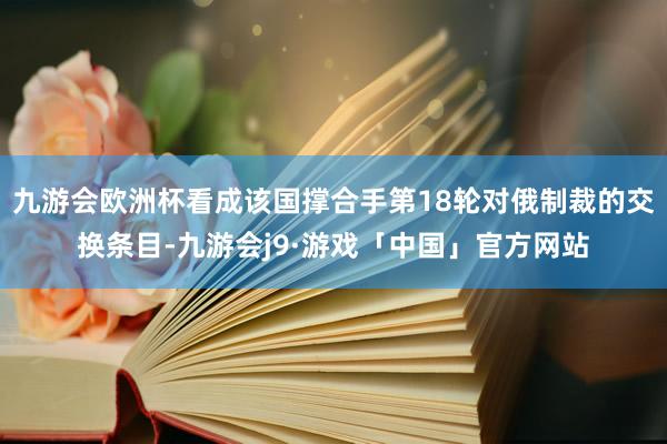 九游会欧洲杯看成该国撑合手第18轮对俄制裁的交换条目-九游会j9·游戏「中国」官方网站