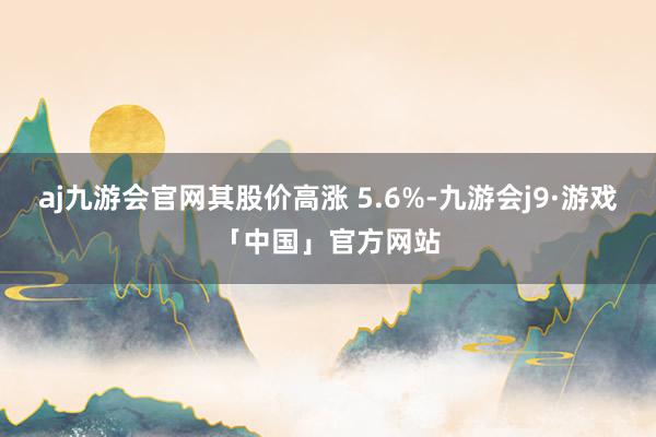 aj九游会官网其股价高涨 5.6%-九游会j9·游戏「中国」官方网站