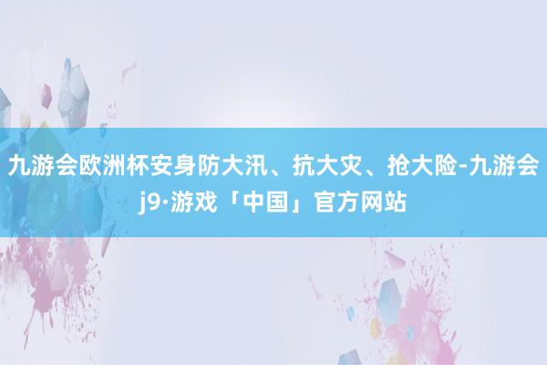 九游会欧洲杯安身防大汛、抗大灾、抢大险-九游会j9·游戏「中国」官方网站