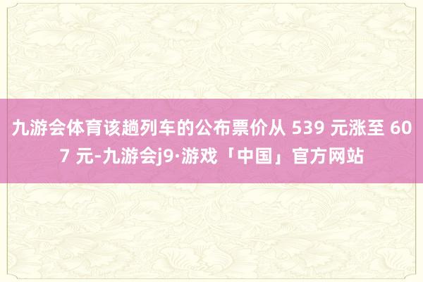九游会体育该趟列车的公布票价从 539 元涨至 607 元-九游会j9·游戏「中国」官方网站